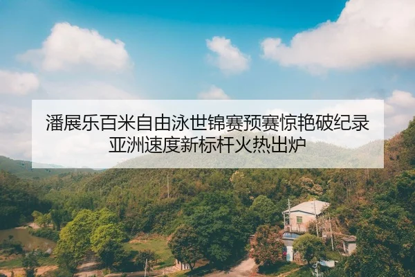 潘展乐百米自由泳世锦赛预赛惊艳破纪录 亚洲速度新标杆火热出炉