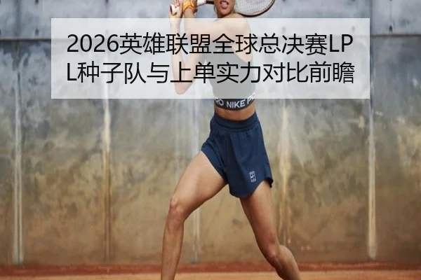 2026英雄联盟全球总决赛LPL种子队与上单实力对比前瞻